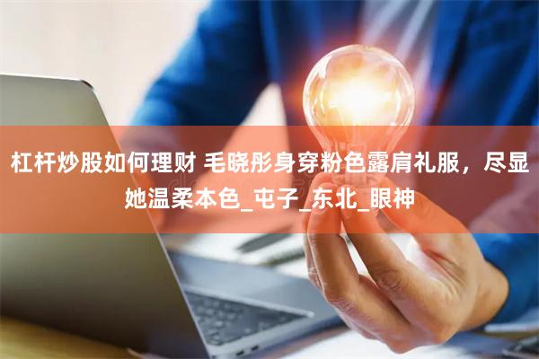 杠杆炒股如何理财 毛晓彤身穿粉色露肩礼服，尽显她温柔本色_屯子_东北_眼神
