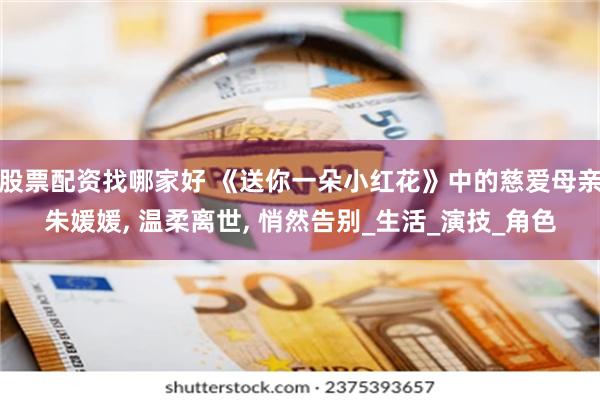 股票配资找哪家好 《送你一朵小红花》中的慈爱母亲朱媛媛, 温柔离世, 悄然告别_生活_演技_角色