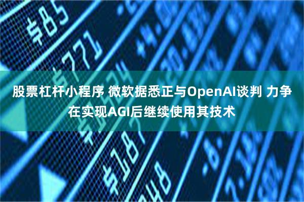 股票杠杆小程序 微软据悉正与OpenAI谈判 力争在实现AGI后继续使用其技术