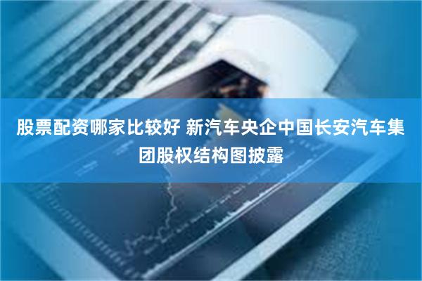 股票配资哪家比较好 新汽车央企中国长安汽车集团股权结构图披露