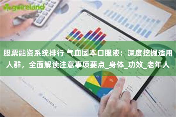 股票融资系统排行 气血固本口服液：深度挖掘适用人群，全面解读注意事项要点_身体_功效_老年人