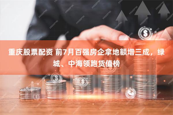 重庆股票配资 前7月百强房企拿地额增三成，绿城、中海领跑货值榜