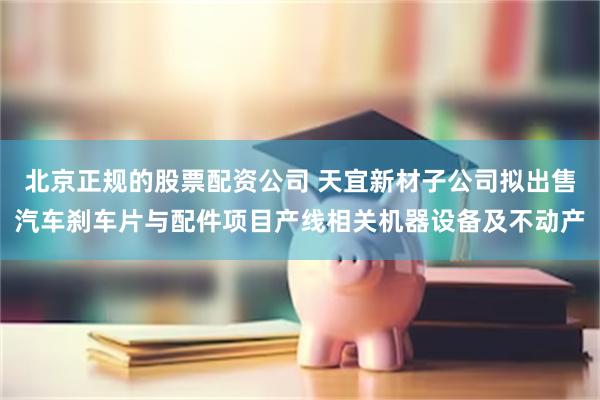 北京正规的股票配资公司 天宜新材子公司拟出售汽车刹车片与配件项目产线相关机器设备及不动产