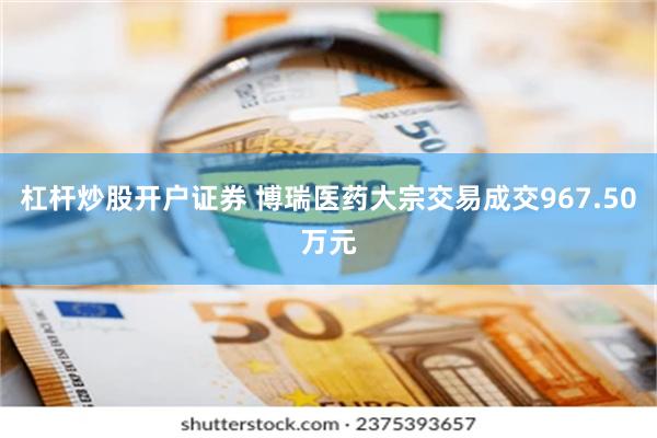 杠杆炒股开户证券 博瑞医药大宗交易成交967.50万元