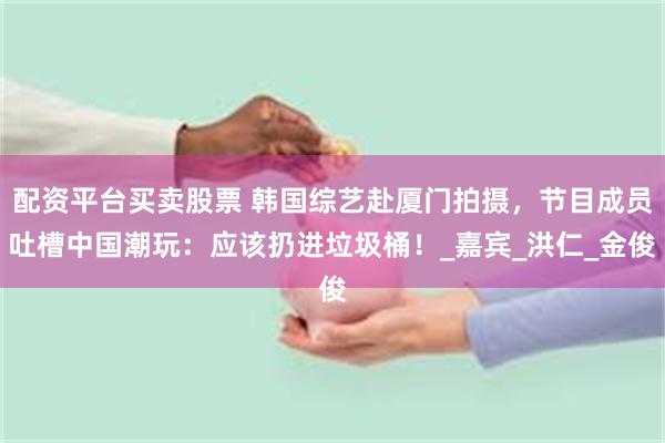 配资平台买卖股票 韩国综艺赴厦门拍摄，节目成员吐槽中国潮玩：应该扔进垃圾桶！_嘉宾_洪仁_金俊