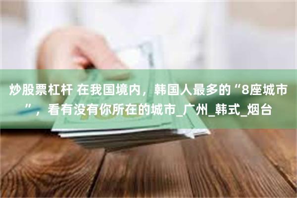 炒股票杠杆 在我国境内，韩国人最多的“8座城市”，看有没有你所在的城市_广州_韩式_烟台