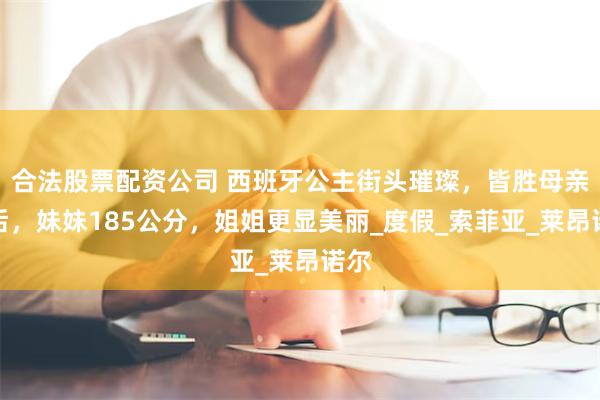 合法股票配资公司 西班牙公主街头璀璨，皆胜母亲莱后，妹妹185公分，姐姐更显美丽_度假_索菲亚_莱昂诺尔