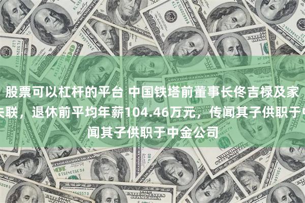 股票可以杠杆的平台 中国铁塔前董事长佟吉禄及家人疑似失联，退休前平均年薪104.46万元，传闻其子供职于中金公司