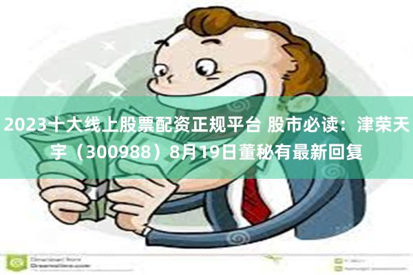 2023十大线上股票配资正规平台 股市必读：津荣天宇（300988）8月19日董秘有最新回复