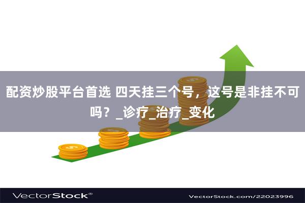 配资炒股平台首选 四天挂三个号，这号是非挂不可吗？_诊疗_治疗_变化