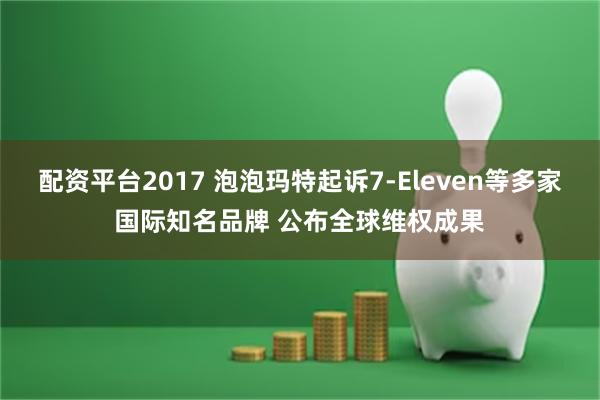 配资平台2017 泡泡玛特起诉7-Eleven等多家国际知名品牌 公布全球维权成果