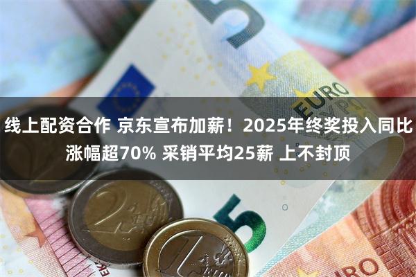 线上配资合作 京东宣布加薪！2025年终奖投入同比涨幅超70% 采销平均25薪 上不封顶