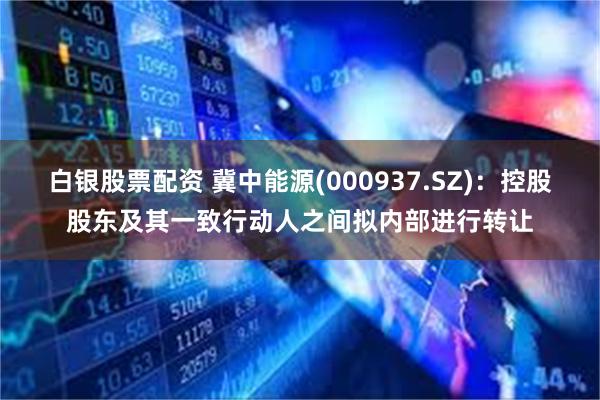 白银股票配资 冀中能源(000937.SZ)：控股股东及其一致行动人之间拟内部进行转让