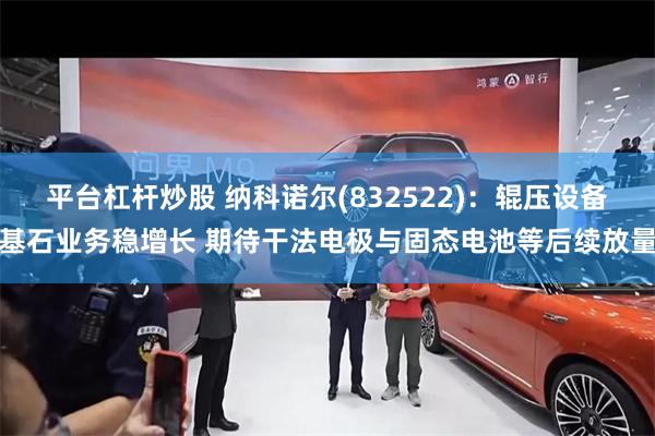 平台杠杆炒股 纳科诺尔(832522)：辊压设备基石业务稳增长 期待干法电极与固态电池等后续放量