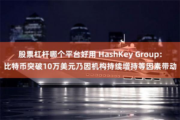 股票杠杆哪个平台好用 HashKey Group：比特币突破10万美元乃因机构持续增持等因素带动