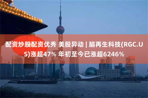配资炒股配资优秀 美股异动 | 脑再生科技(RGC.US)涨超47% 年初至今已涨超6246%