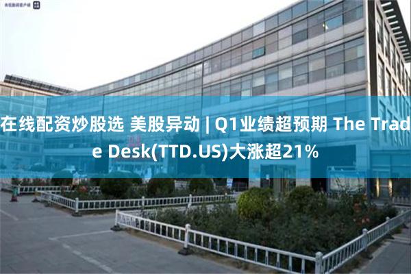 在线配资炒股选 美股异动 | Q1业绩超预期 The Trade Desk(TTD.US)大涨超21%