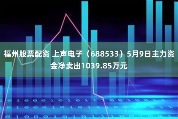 福州股票配资 上声电子（688533）5月9日主力资金净卖出1039.85万元