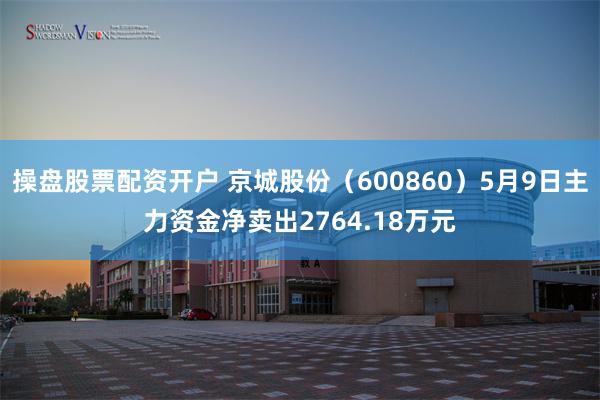 操盘股票配资开户 京城股份（600860）5月9日主力资金净卖出2764.18万元