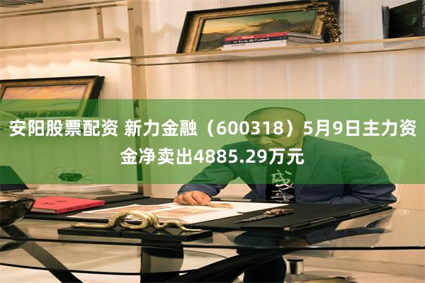 安阳股票配资 新力金融（600318）5月9日主力资金净卖出4885.29万元