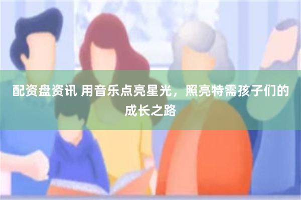 配资盘资讯 用音乐点亮星光，照亮特需孩子们的成长之路