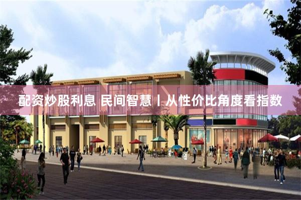 配资炒股利息 民间智慧丨从性价比角度看指数