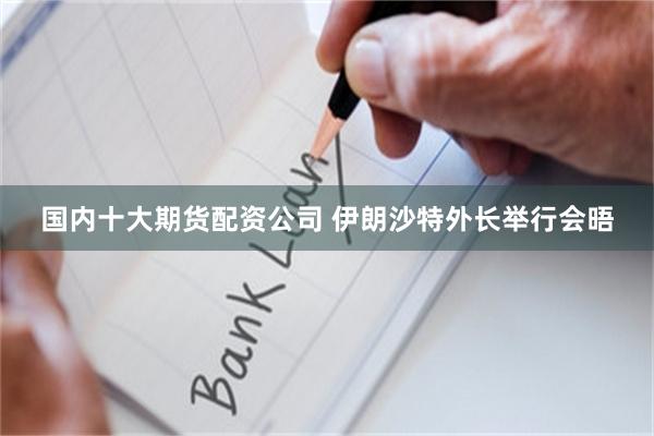 国内十大期货配资公司 伊朗沙特外长举行会晤