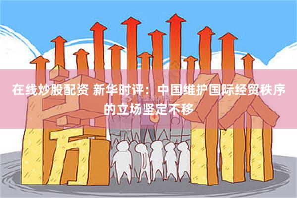 在线炒股配资 新华时评：中国维护国际经贸秩序的立场坚定不移