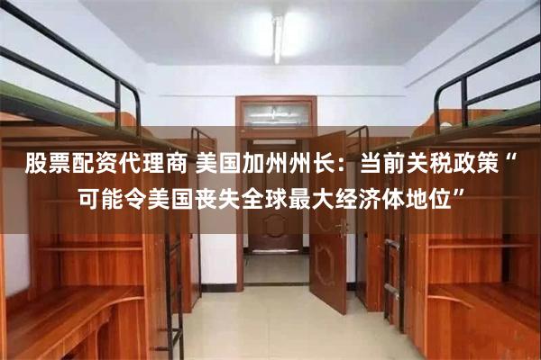 股票配资代理商 美国加州州长：当前关税政策“可能令美国丧失全球最大经济体地位”