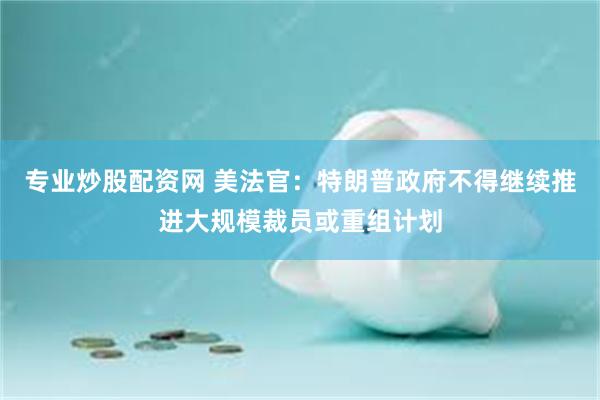 专业炒股配资网 美法官：特朗普政府不得继续推进大规模裁员或重组计划