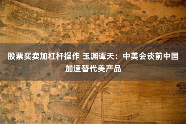 股票买卖加杠杆操作 玉渊谭天：中美会谈前中国加速替代美产品