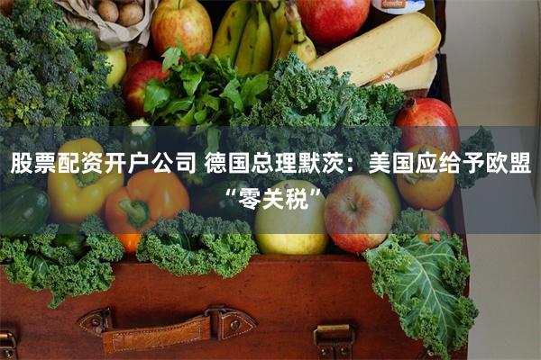 股票配资开户公司 德国总理默茨：美国应给予欧盟“零关税”