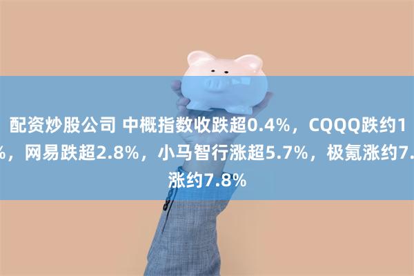 配资炒股公司 中概指数收跌超0.4%，CQQQ跌约1.4%，网易跌超2.8%，小马智行涨超5.7%，极氪涨约7.8%