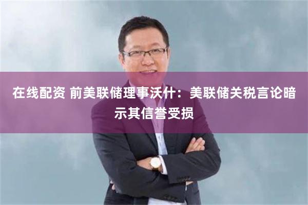在线配资 前美联储理事沃什：美联储关税言论暗示其信誉受损