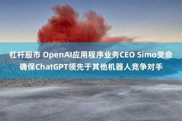 杠杆股市 OpenAI应用程序业务CEO Simo受命确保ChatGPT领先于其他机器人竞争对手