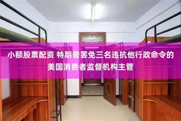 小额股票配资 特朗普罢免三名违抗他行政命令的美国消费者监督机构主管