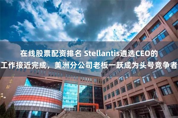 在线股票配资排名 Stellantis遴选CEO的工作接近完成，美洲分公司老板一跃成为头号竞争者