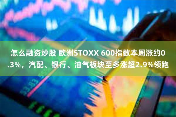 怎么融资炒股 欧洲STOXX 600指数本周涨约0.3%，汽配、银行、油气板块至多涨超2.9%领跑