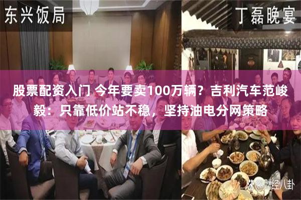 股票配资入门 今年要卖100万辆？吉利汽车范峻毅：只靠低价站不稳，坚持油电分网策略