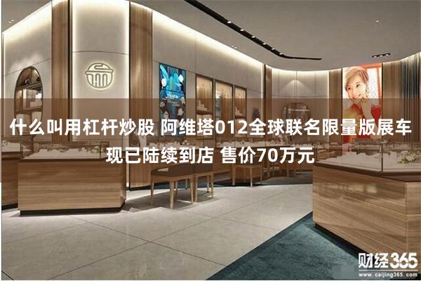 什么叫用杠杆炒股 阿维塔012全球联名限量版展车现已陆续到店 售价70万元