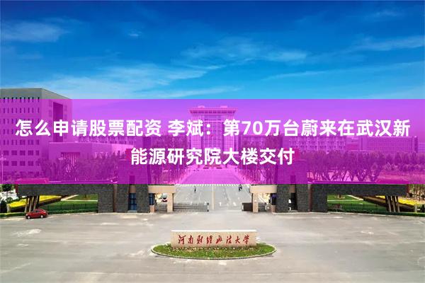 怎么申请股票配资 李斌：第70万台蔚来在武汉新能源研究院大楼交付