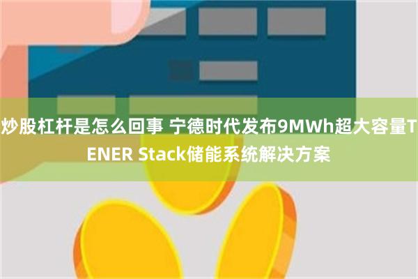 炒股杠杆是怎么回事 宁德时代发布9MWh超大容量TENER Stack储能系统解决方案
