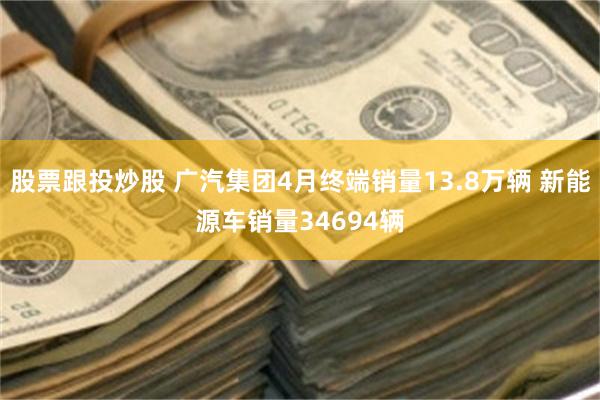 股票跟投炒股 广汽集团4月终端销量13.8万辆 新能源车销量34694辆