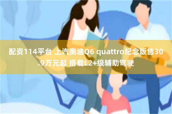 配资114平台 上汽奥迪Q6 quattro纪念版售30.9万元起 搭载L2+级辅助驾驶