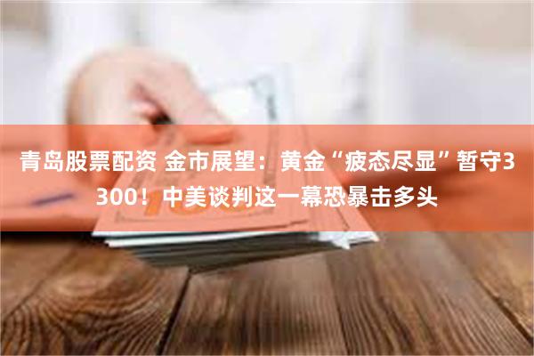 青岛股票配资 金市展望：黄金“疲态尽显”暂守3300！中美谈判这一幕恐暴击多头