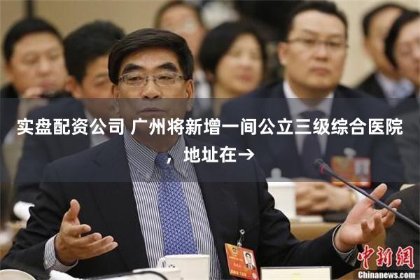 实盘配资公司 广州将新增一间公立三级综合医院，地址在→