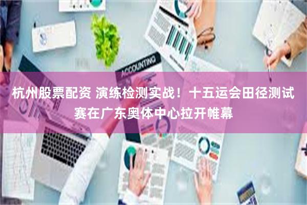 杭州股票配资 演练检测实战！十五运会田径测试赛在广东奥体中心拉开帷幕