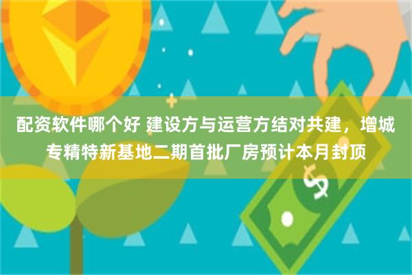 配资软件哪个好 建设方与运营方结对共建，增城专精特新基地二期首批厂房预计本月封顶