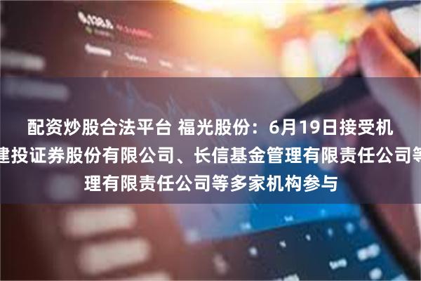 配资炒股合法平台 福光股份:6月19日接受机构调研,中信建投证券股份有限公司、长信基金管理有限责任公司等多家机构参与