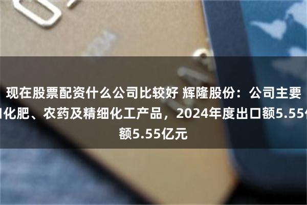 现在股票配资什么公司比较好 辉隆股份：公司主要出口化肥、农药及精细化工产品，2024年度出口额5.55亿元
